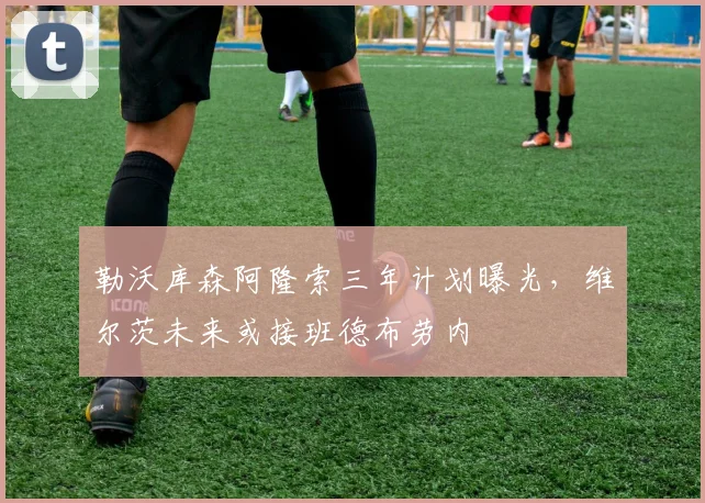 勒沃库森阿隆索三年计划曝光,维尔茨未来或接班德布劳内