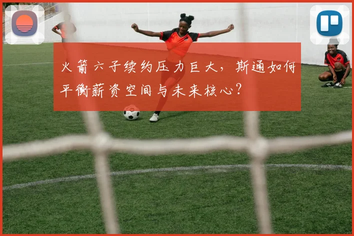 火箭六子续约压力巨大，斯通如何平衡薪资空间与未来核心？