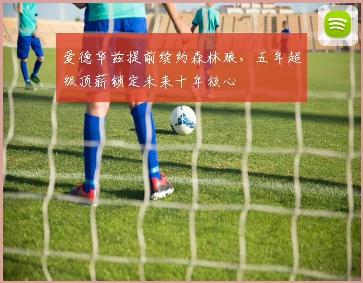 爱德华兹提前续约森林狼，五年超级顶薪锁定未来十年核心