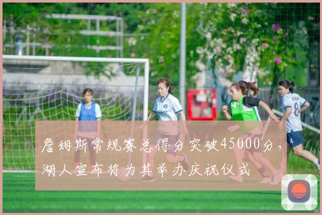 詹姆斯常规赛总得分突破45000分,湖人宣布将为其举办庆祝仪式