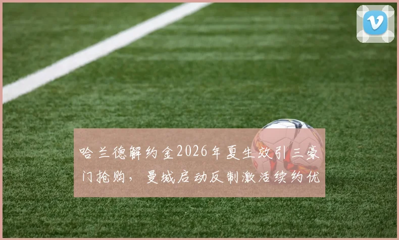 哈兰德解约金2026年夏生效引三豪门抢购,曼城启动反制激活续约优先条款力保锋霸__br_