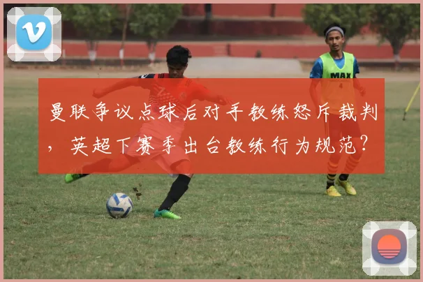 曼联争议点球后对手教练怒斥裁判，英超下赛季出台教练行为规范？