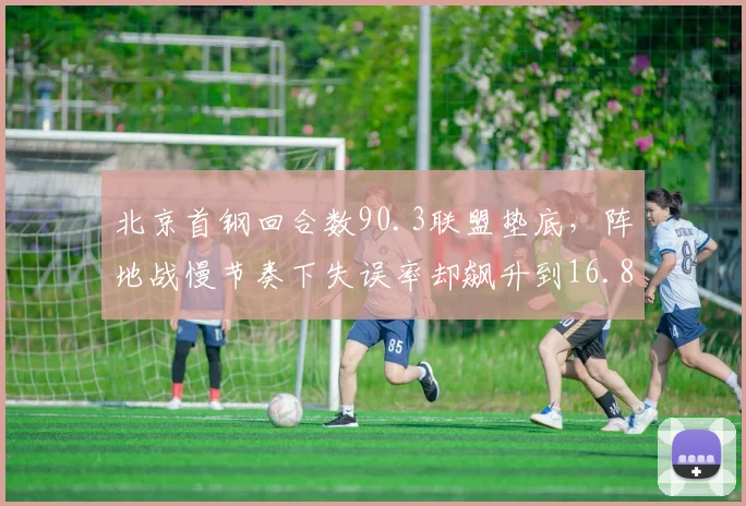 北京首钢回合数90.3联盟垫底,阵地战慢节奏下失误率却飙升到16.8%