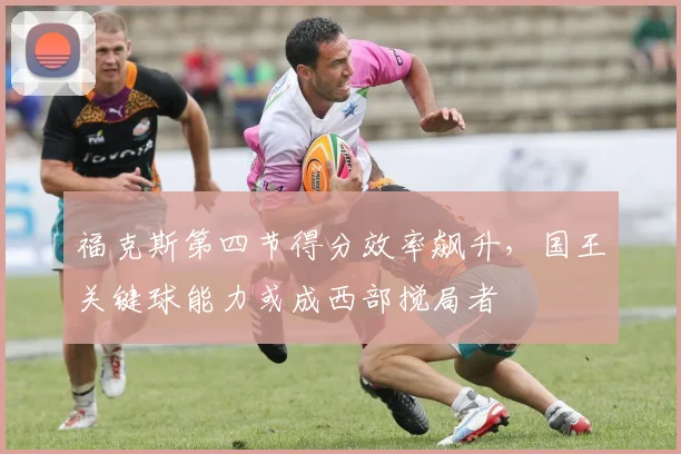 福克斯第四节得分效率飙升,国王关键球能力或成西部搅局者