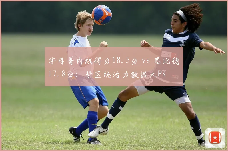 字母哥内线得分18.5分 vs 恩比德17.8分：禁区统治力数据大PK