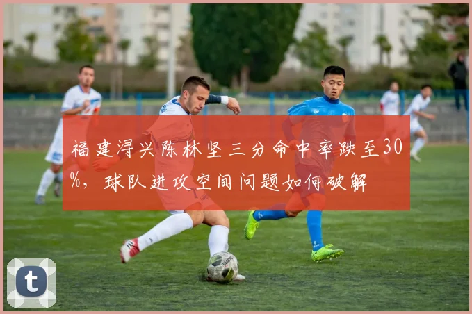 福建浔兴陈林坚三分命中率跌至30%，球队进攻空间问题如何破解